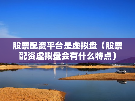 股票配资平台是虚拟盘（股票配资虚拟盘会有什么特点）