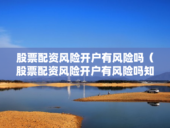 股票配资风险开户有风险吗（股票配资风险开户有风险吗知乎）