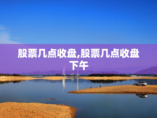 股票几点收盘,股票几点收盘下午