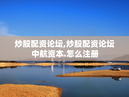 炒股配资论坛,炒股配资论坛中航资本.怎么注册