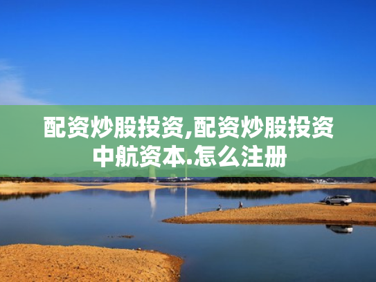 配资炒股投资,配资炒股投资中航资本.怎么注册