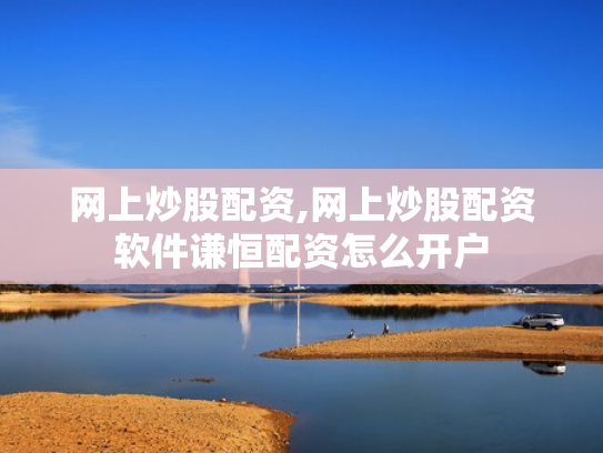 网上炒股配资,网上炒股配资软件谦恒配资怎么开户