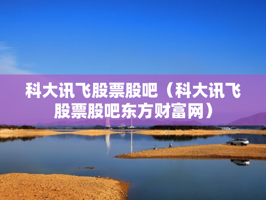 科大讯飞股票股吧（科大讯飞股票股吧东方财富网）