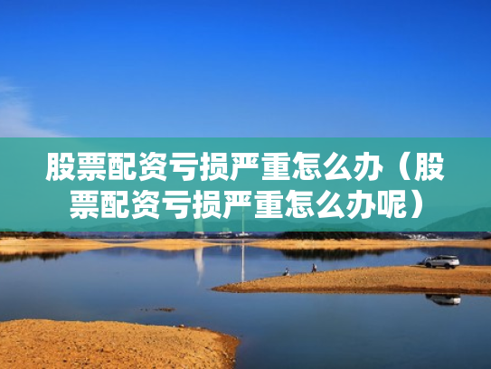 股票配资亏损严重怎么办（股票配资亏损严重怎么办呢）