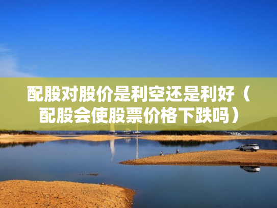 配股对股价是利空还是利好（配股会使股票价格下跌吗）