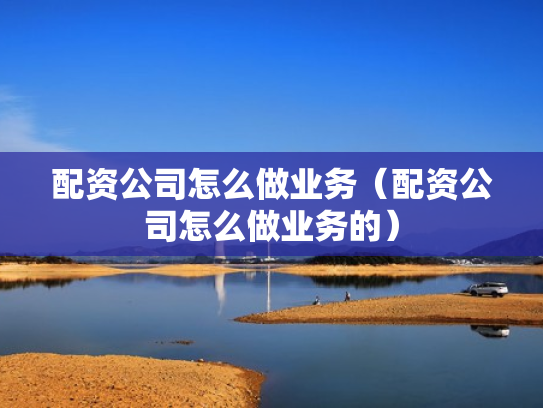配资公司怎么做业务（配资公司怎么做业务的）