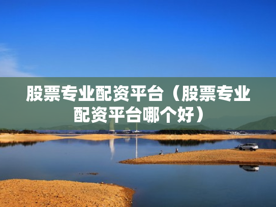 股票专业配资平台（股票专业配资平台哪个好）