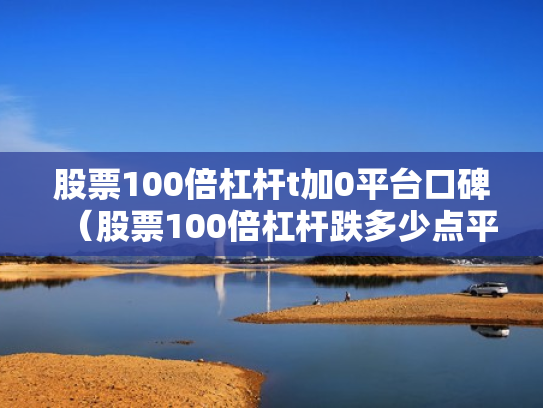 股票100倍杠杆t加0平台口碑（股票100倍杠杆跌多少点平仓）