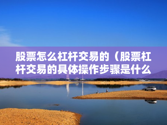股票怎么杠杆交易的（股票杠杆交易的具体操作步骤是什么?）