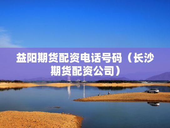 益阳期货配资电话号码（长沙期货配资公司）