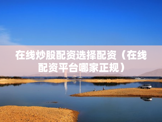 在线炒股配资选择配资（在线配资平台哪家正规）