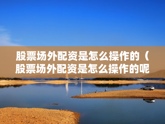 股票场外配资是怎么操作的（股票场外配资是怎么操作的呢）