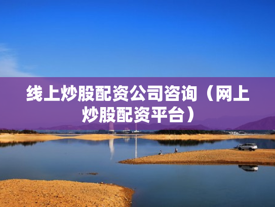 线上炒股配资公司咨询（网上炒股配资平台）
