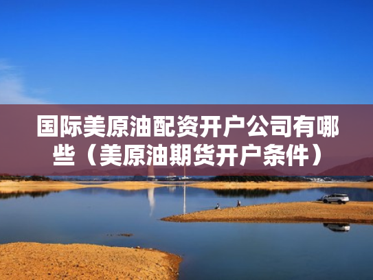 国际美原油配资开户公司有哪些（美原油期货开户条件）