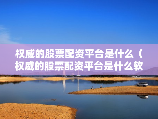 权威的股票配资平台是什么（权威的股票配资平台是什么软件）