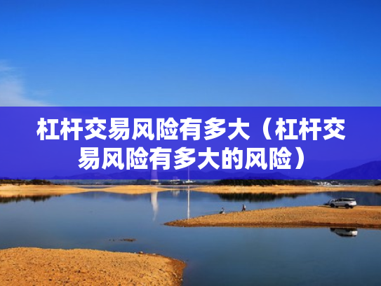 杠杆交易风险有多大（杠杆交易风险有多大的风险）