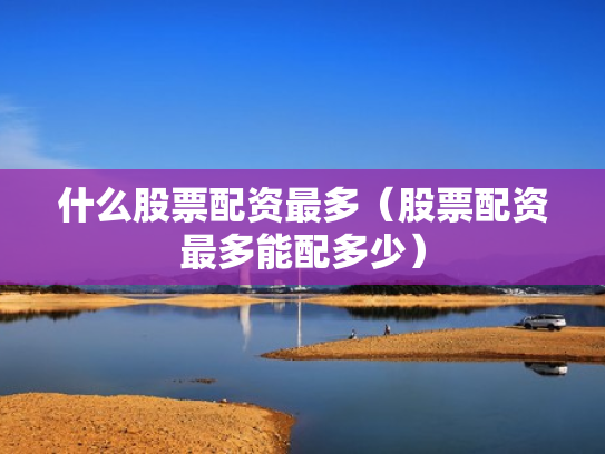 什么股票配资最多（股票配资最多能配多少）