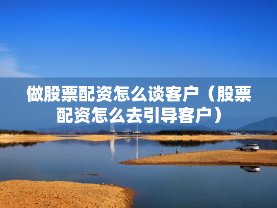 做股票配资怎么谈客户（股票配资怎么去引导客户）