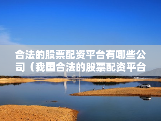 合法的股票配资平台有哪些公司（我国合法的股票配资平台有哪些）