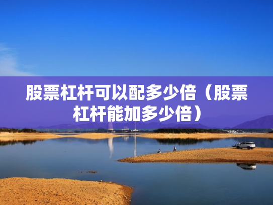 股票杠杆可以配多少倍（股票杠杆能加多少倍）