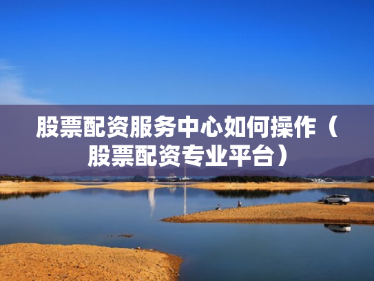 股票配资服务中心如何操作（股票配资专业平台）