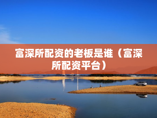 富深所配资的老板是谁（富深所配资平台）