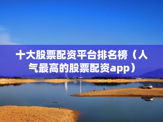 十大股票配资平台排名榜（人气最高的股票配资app）