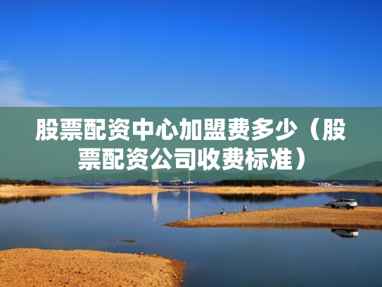 股票配资中心加盟费多少（股票配资公司收费标准）