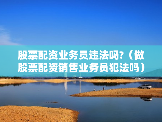 股票配资业务员违法吗?（做股票配资销售业务员犯法吗）